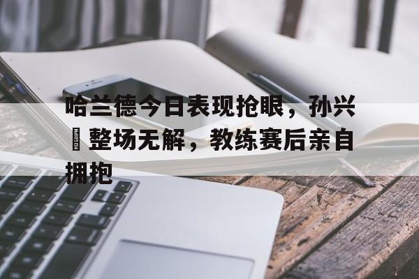 哈兰德今日表现抢眼，孙兴慜整场无解，教练赛后亲自拥抱