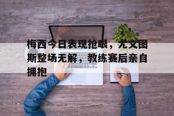 梅西今日表现抢眼，尤文图斯整场无解，教练赛后亲自拥抱尤文图斯梅西c罗